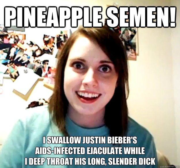 pineapple semen! i swallow justin bieber's 
aids-infected ejaculate while 
i deep throat his long, slender dick  Overly Attached Girlfriend