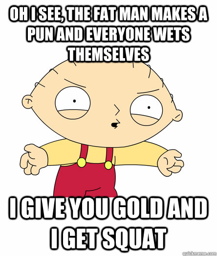 Oh i see, the fat man makes a pun and everyone wets themselves i give you gold and i get squat - Oh i see, the fat man makes a pun and everyone wets themselves i give you gold and i get squat  Seething Stewie