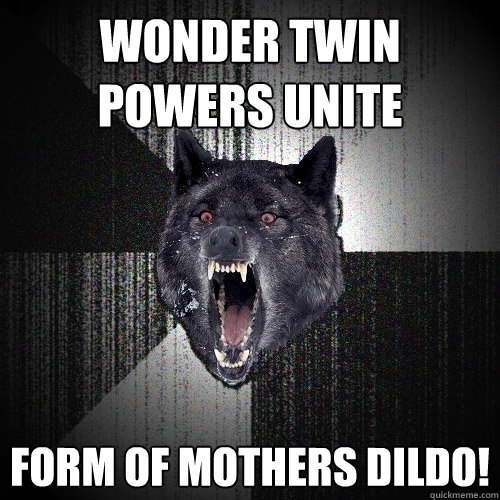 Wonder twin powers unite form of mothers dildo!  Insanity Wolf