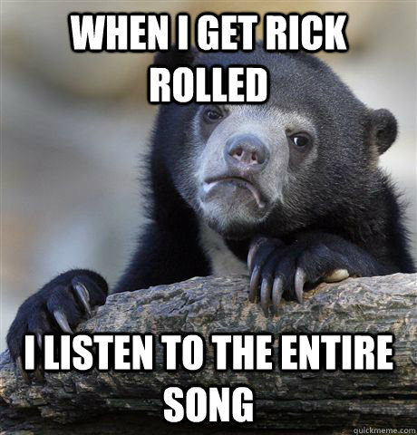 when I get rick rolled  I listen to the entire song   Confession Bear