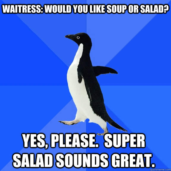 Waitress: Would you like soup or salad? Yes, please.  Super salad sounds great.    Socially Awkward Penguin