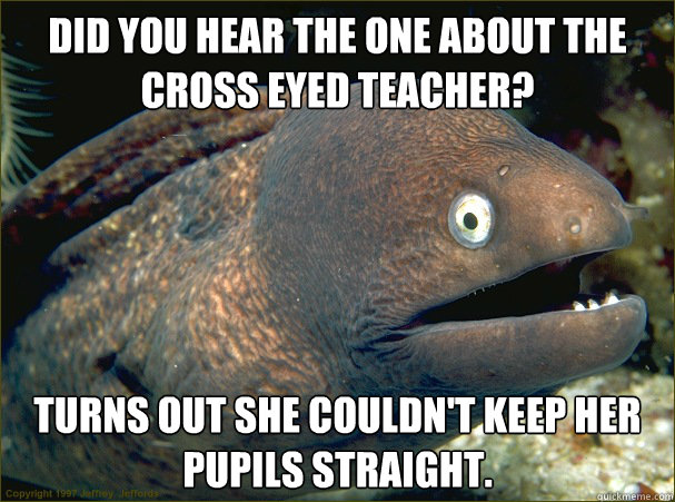 Did you hear the one about the cross eyed teacher? Turns out she couldn't keep her pupils straight. - Did you hear the one about the cross eyed teacher? Turns out she couldn't keep her pupils straight.  Bad Joke Eel