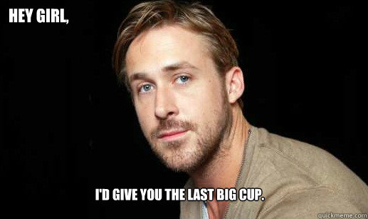 hey Girl, I'd give you the last big cup. - hey Girl, I'd give you the last big cup.  If Ryan Gosling were your debate partnet