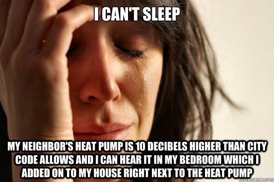 I can't sleep My neighbor's heat pump is 10 decibels higher than city code allows and I can hear it in my bedroom which I added on to my house right next to the heat pump  First World Problems