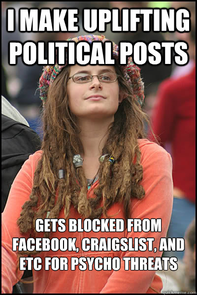 I make uplifting political posts Gets blocked from Facebook, Craigslist, and etc for psycho threats and hate mail - I make uplifting political posts Gets blocked from Facebook, Craigslist, and etc for psycho threats and hate mail  College Liberal