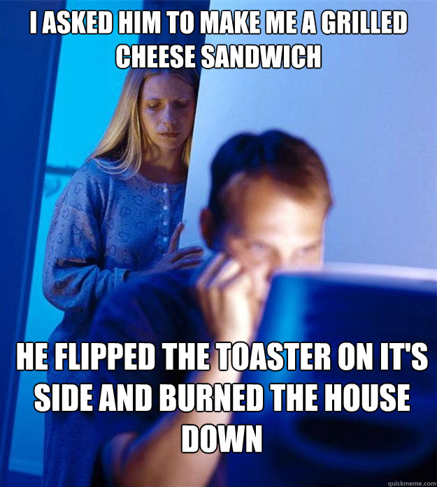 I asked him to make me a grilled cheese sandwich he flipped the toaster on it's side and burned the house down  Redditors Wife