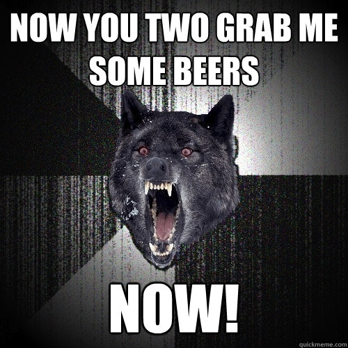 Now you two grab me some beers NOW!  Insanity Wolf