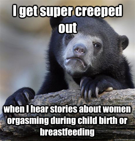 I get super creeped out when I hear stories about women orgasming during child birth or breastfeeding  Confession Bear