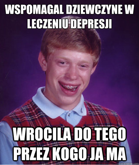 Wspomagal dziewczyne w leczeniu depresji wrocila do tego przez kogo ja ma  Bad Luck Brian
