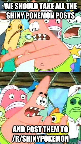 We should take all the Shiny Pokemon posts And post them to /r/shinypokemon  Push it somewhere else Patrick