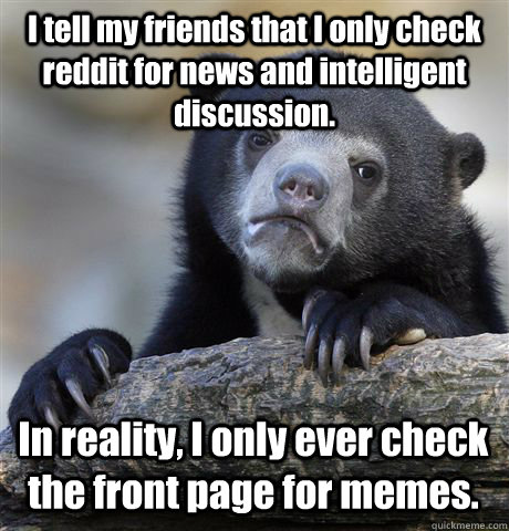 I tell my friends that I only check reddit for news and intelligent discussion. In reality, I only ever check the front page for memes. - I tell my friends that I only check reddit for news and intelligent discussion. In reality, I only ever check the front page for memes.  Confession Bear