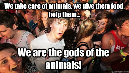 We take care of animals, we give them food, help them... We are the gods of the animals!  Sudden Clarity Clarence
