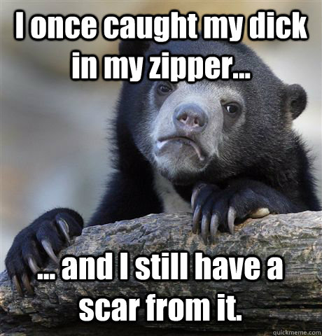 I once caught my dick in my zipper... ... and I still have a scar from it.  Confession Bear