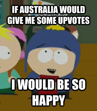 IF AUSTRALIA WOULD GIVE ME SOME UPVOTES  I WOULD BE SO HAPPY  Craig - I would be so happy
