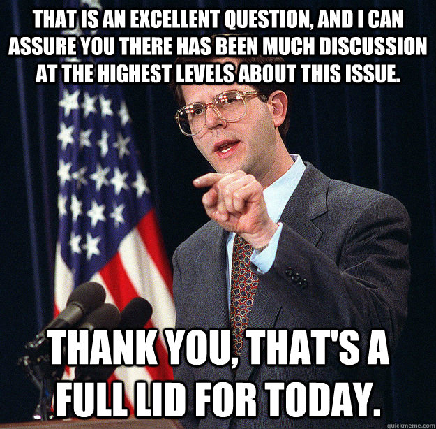 that is an excellent question, and i can assure you there has been much discussion at the highest levels about this issue. thank you, that's a full lid for today. - that is an excellent question, and i can assure you there has been much discussion at the highest levels about this issue. thank you, that's a full lid for today.  Honest Pete Williams