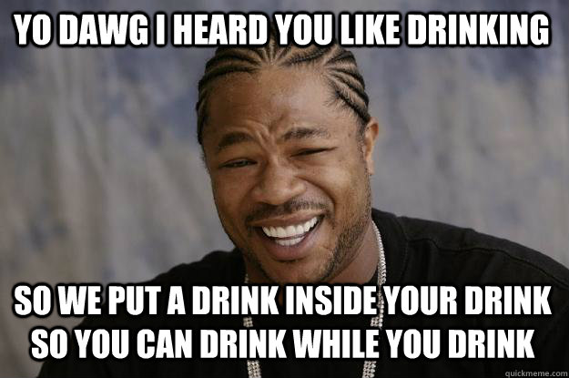 YO DAWG I HEARD YOU LIKE DRINKING so WE PUT A DRINK INSIDE YOUR DRINK SO YOU CAN DRINK WHILE YOU DRINK  Xzibit meme