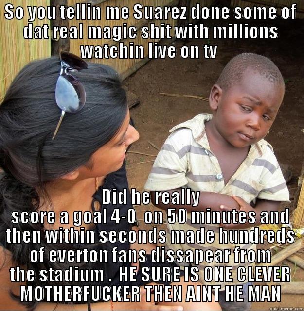 SO YOU TELLIN ME SUAREZ DONE SOME OF DAT REAL MAGIC SHIT WITH MILLIONS WATCHIN LIVE ON TV  DID HE REALLY SCORE A GOAL 4-0  ON 50 MINUTES AND THEN WITHIN SECONDS MADE HUNDREDS OF EVERTON FANS DISSAPEAR FROM THE STADIUM .  HE SURE IS ONE CLEVER MOTHERFUCKER THEN AINT HE MAN Skeptical Third World Kid