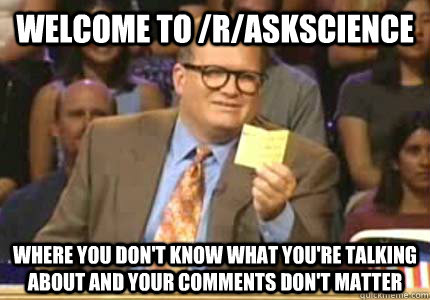 WELCOME TO /r/AskScience Where you don't know what you're talking about and your comments don't matter  Whose Line
