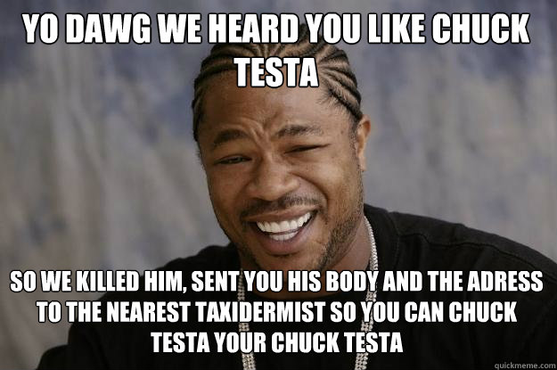 Yo dawg we heard you like chuck testa so we killed him, sent you his body and the adress to the nearest taxidermist so you can chuck testa your chuck testa - Yo dawg we heard you like chuck testa so we killed him, sent you his body and the adress to the nearest taxidermist so you can chuck testa your chuck testa  Xzibit meme