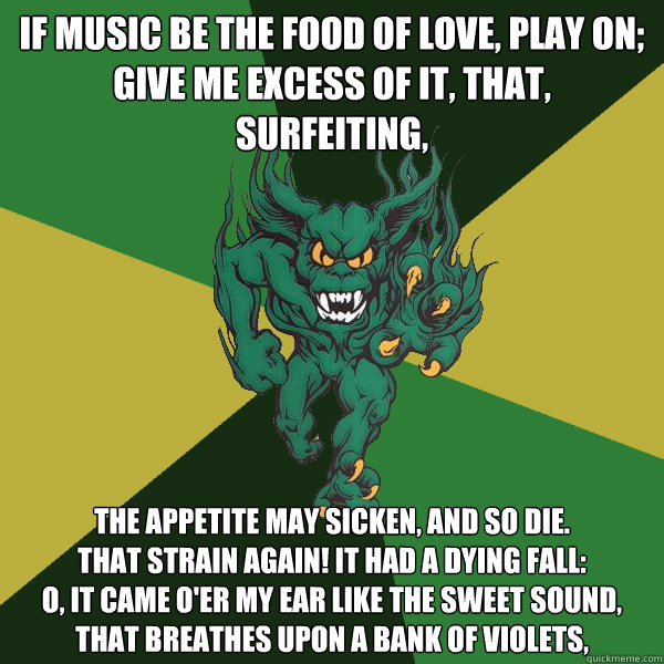 If music be the food of love, play on;
Give me excess of it, that, surfeiting, The appetite may sicken, and so die.
That strain again! it had a dying fall:
O, it came o'er my ear like the sweet sound,
That breathes upon a bank of violets, - If music be the food of love, play on;
Give me excess of it, that, surfeiting, The appetite may sicken, and so die.
That strain again! it had a dying fall:
O, it came o'er my ear like the sweet sound,
That breathes upon a bank of violets,  Green Terror