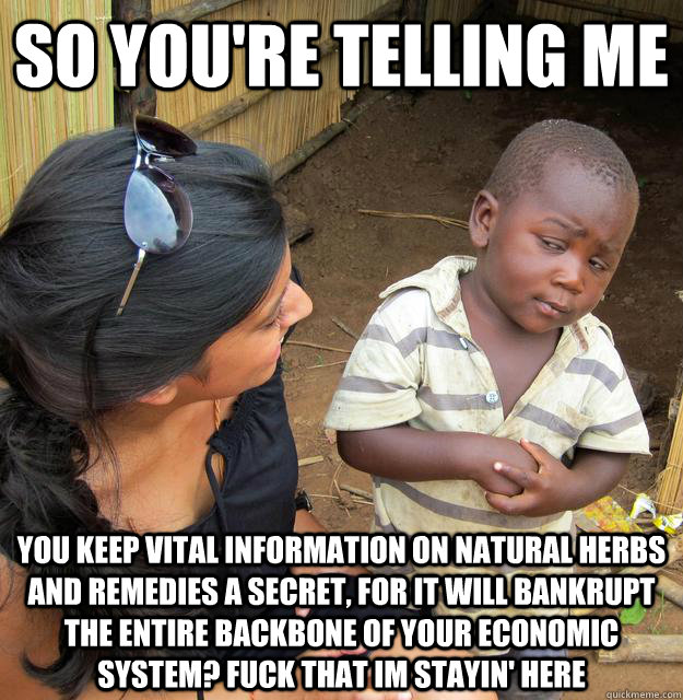 So you're telling me you keep vital information on natural herbs and remedies a secret, for it will bankrupt the entire backbone of your economic system? Fuck that im stayin' here  Skeptical Third World Child
