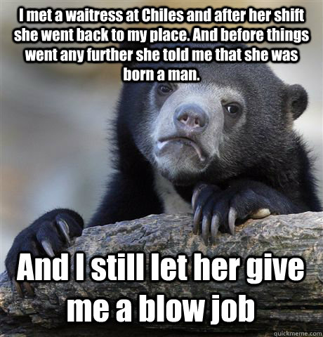 I met a waitress at Chiles and after her shift she went back to my place. And before things went any further she told me that she was born a man. And I still let her give me a blow job - I met a waitress at Chiles and after her shift she went back to my place. And before things went any further she told me that she was born a man. And I still let her give me a blow job  Confession Bear