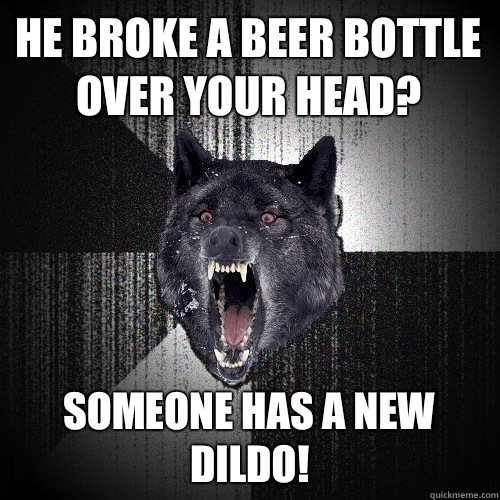 He broke a beer bottle over your head? Someone has a new dildo!  Insanity Wolf