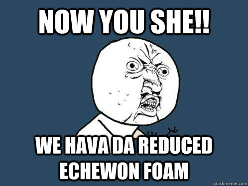 now you she!! we hava da reduced echewon foam  Y U No
