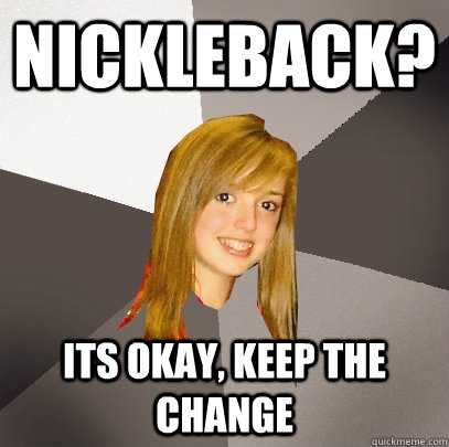 nickleback? its okay, keep the change  Musically Oblivious 8th Grader