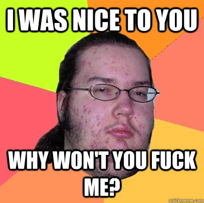 I was nice to you Why won't you fuck me?  Butthurt Dweller