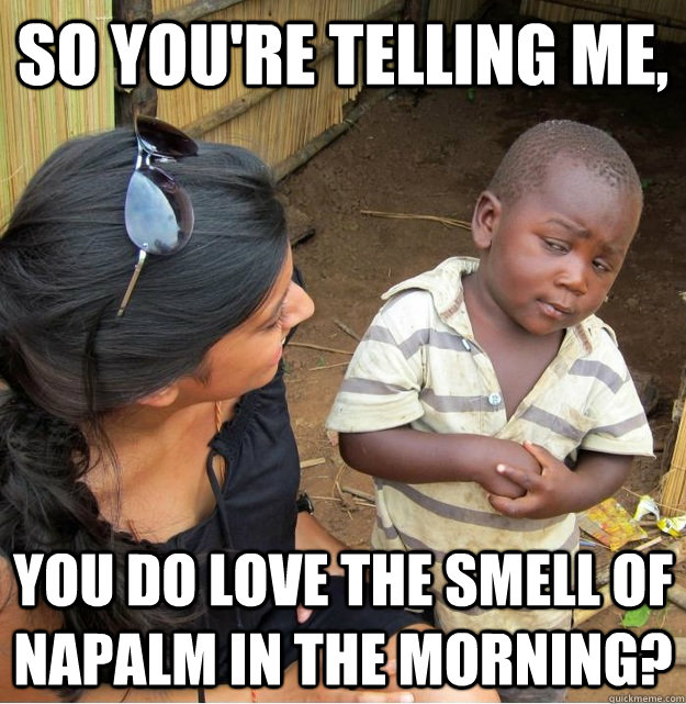 So you're telling me, you do love the smell of napalm in the morning?  Skeptical Third World Kid