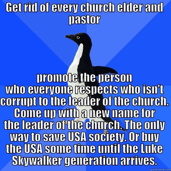 GET RID OF EVERY CHURCH ELDER AND PASTOR PROMOTE THE PERSON WHO EVERYONE RESPECTS WHO ISN'T CORRUPT TO THE LEADER OF THE CHURCH. COME UP WITH A NEW NAME FOR THE LEADER OF THE CHURCH. THE ONLY WAY TO SAVE USA SOCIETY. OR BUY THE USA SOME TIME UNTIL THE LUKE SKYWALKER GENERATION ARRIVES. Socially Awkward Penguin