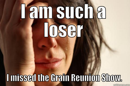 I AM SUCH A LOSER I MISSED THE GRAIN REUNION SHOW. First World Problems