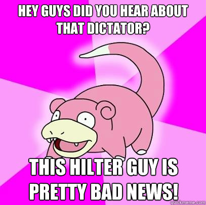 Hey guys did you hear about that dictator? This Hilter guy is pretty bad news!  Slowpoke