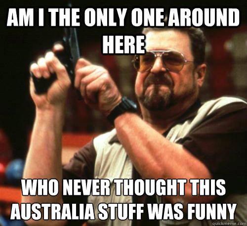 Am i the only one around here WHo never thought this australia stuff was funny  Am I The Only One Around Here