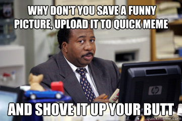  why don't you save a funny picture, upload it to quick meme  and shove it up your butt  -  why don't you save a funny picture, upload it to quick meme  and shove it up your butt   Stanley