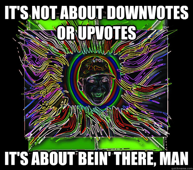 It's not about downvotes or upvotes   it's about bein' there, man  