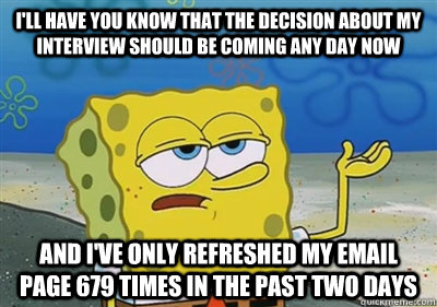 I'll Have you know that the decision about my interview should be coming any day now  and I've only refreshed my email page 679 times in the past two days  sponge