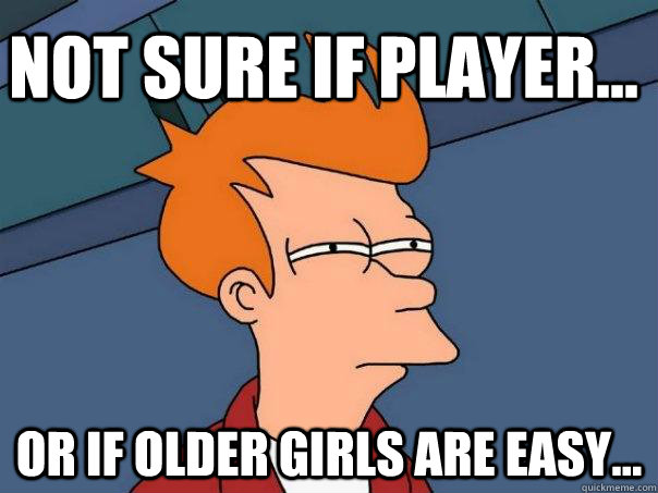 Not sure if player... Or if older girls are easy...  Futurama Fry