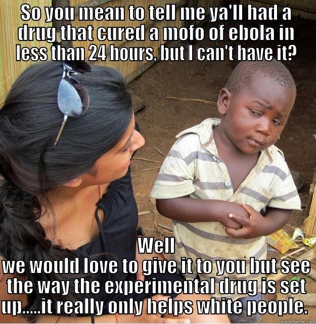 SO YOU MEAN TO TELL ME YA'LL HAD A DRUG THAT CURED A MOFO OF EBOLA IN LESS THAN 24 HOURS, BUT I CAN'T HAVE IT? WELL WE WOULD LOVE TO GIVE IT TO YOU BUT SEE THE WAY THE EXPERIMENTAL DRUG IS SET UP.....IT REALLY ONLY HELPS WHITE PEOPLE.  Skeptical Third World Kid