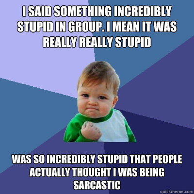 i said something incredibly stupid in group. I mean it was really really stupid Was so incredibly stupid that people actually thought i was being sarcastic  