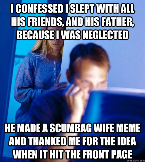 I confessed I slept with all his friends, and his father, because I was neglected  he made a scumbag wife meme and thanked me for the idea when it hit the front page  Sexy redditor wife