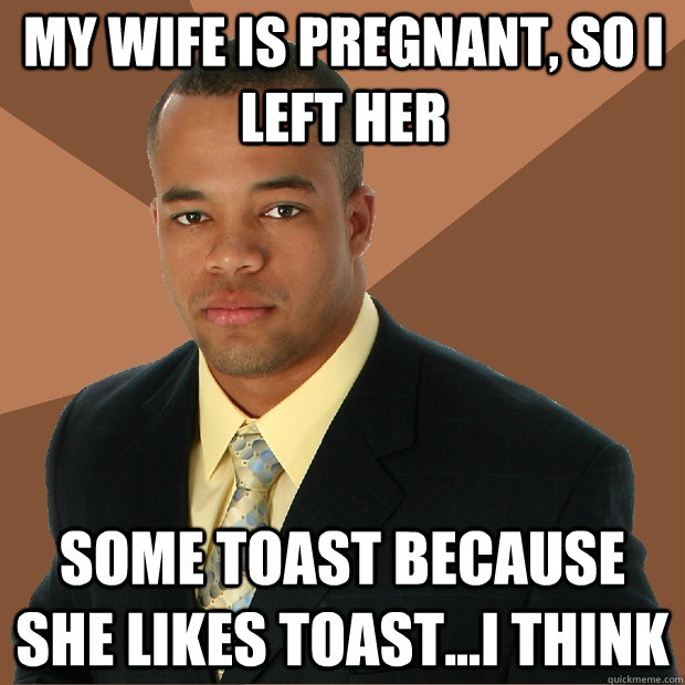 My Wife is pregnant, so I left her some toast because she likes toast...I think  Successful Black Man