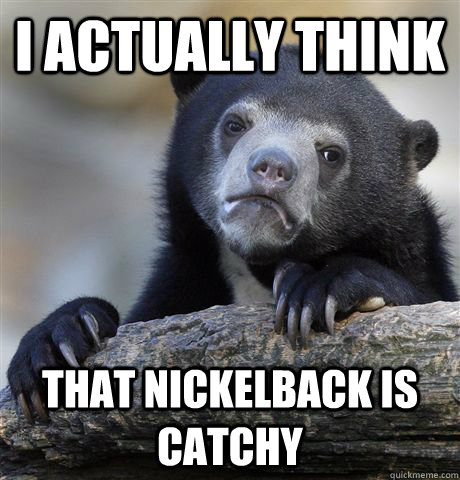 I actually think That Nickelback is catchy  Confession Bear