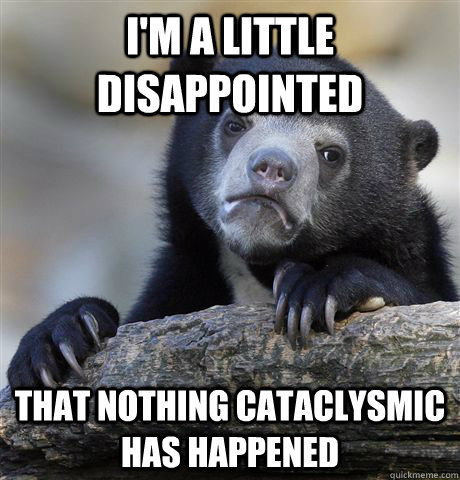 I'm a little disappointed that nothing cataclysmic has happened  Confession Bear