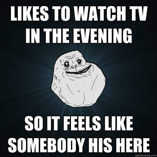 likes to watch tv in the evening so it feels like somebody his here  Forever Alone