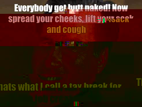 Everybody get butt naked! Now spread your cheeks, lift your sack and cough Thats what I call a tax break for the job creators  
