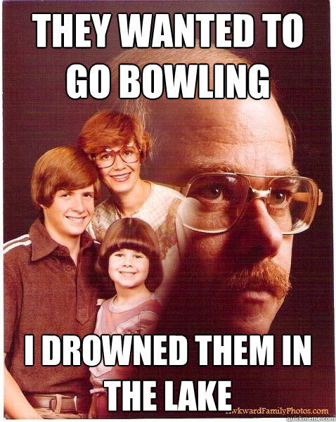They wanted to go bowling I drowned them in the lake  Vengeance Dad