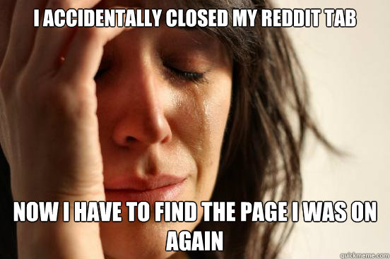I accidentally closed my reddit tab now i have to find the page i was on again  First World Problems