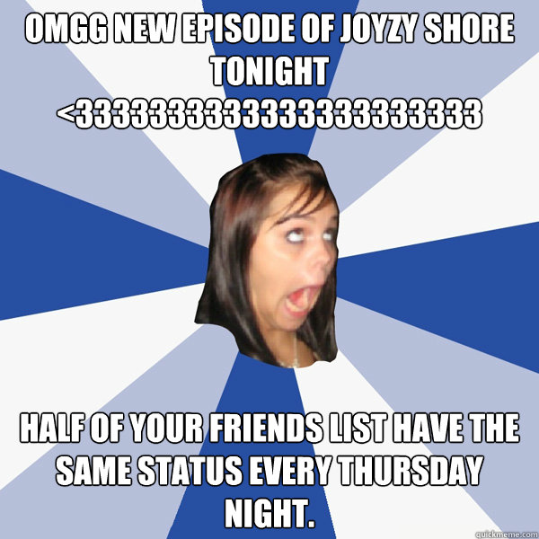 OMGG NEW EPISODE OF JOYZY SHORE TONIGHT
<3333333333333333333333 half of your friends list have the same status every thursday night.  Annoying Facebook Girl